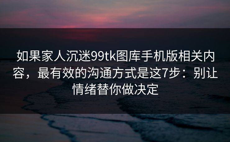 如果家人沉迷99tk图库手机版相关内容，最有效的沟通方式是这7步：别让情绪替你做决定
