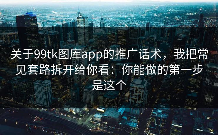 关于99tk图库app的推广话术，我把常见套路拆开给你看：你能做的第一步是这个