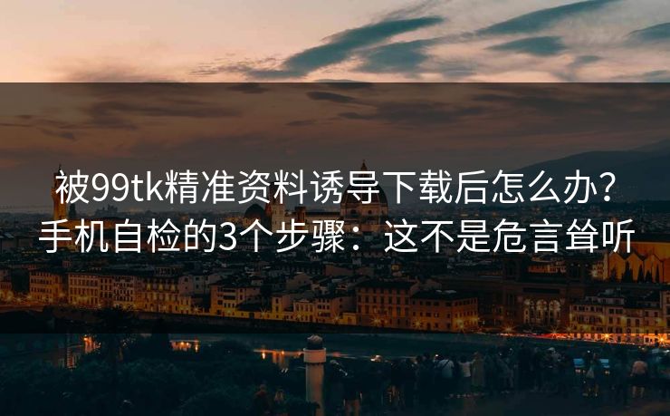 被99tk精准资料诱导下载后怎么办？手机自检的3个步骤：这不是危言耸听