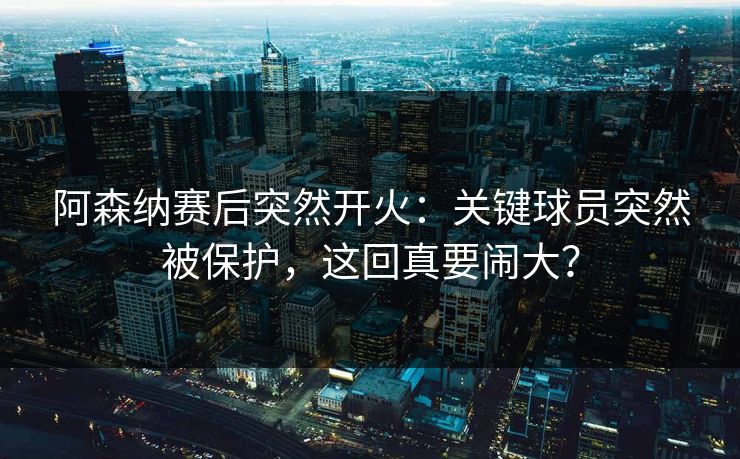 阿森纳赛后突然开火：关键球员突然被保护，这回真要闹大？