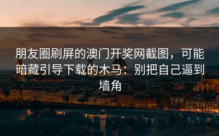 朋友圈刷屏的澳门开奖网截图，可能暗藏引导下载的木马：别把自己逼到墙角
