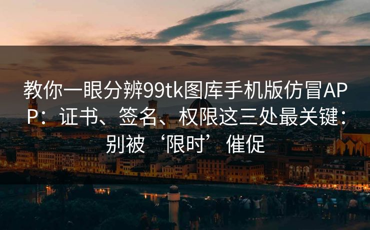 教你一眼分辨99tk图库手机版仿冒APP：证书、签名、权限这三处最关键：别被‘限时’催促