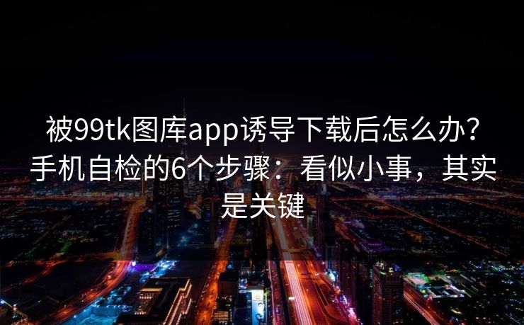 被99tk图库app诱导下载后怎么办？手机自检的6个步骤：看似小事，其实是关键
