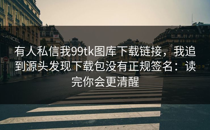 有人私信我99tk图库下载链接，我追到源头发现下载包没有正规签名：读完你会更清醒