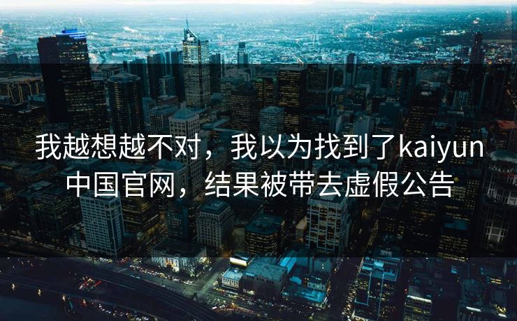 我越想越不对，我以为找到了kaiyun中国官网，结果被带去虚假公告