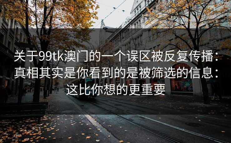 关于99tk澳门的一个误区被反复传播：真相其实是你看到的是被筛选的信息：这比你想的更重要