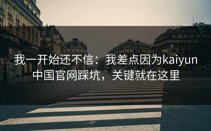 我一开始还不信：我差点因为kaiyun中国官网踩坑，关键就在这里