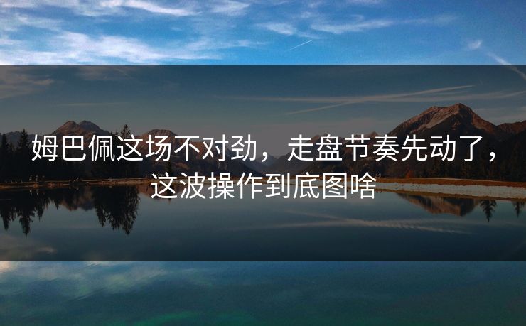 姆巴佩这场不对劲，走盘节奏先动了，这波操作到底图啥