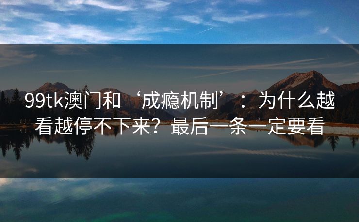 99tk澳门和‘成瘾机制’：为什么越看越停不下来？最后一条一定要看
