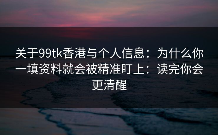 关于99tk香港与个人信息：为什么你一填资料就会被精准盯上：读完你会更清醒