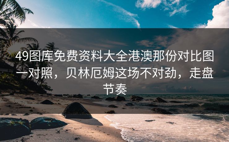 49图库免费资料大全港澳那份对比图一对照，贝林厄姆这场不对劲，走盘节奏