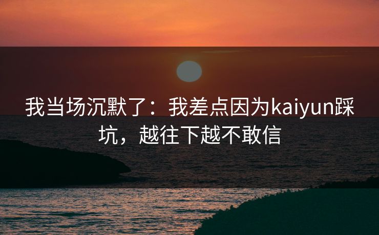 我当场沉默了：我差点因为kaiyun踩坑，越往下越不敢信