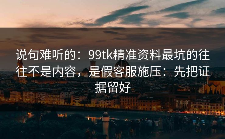 说句难听的：99tk精准资料最坑的往往不是内容，是假客服施压：先把证据留好