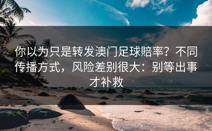 你以为只是转发澳门足球賠率？不同传播方式，风险差别很大：别等出事才补救