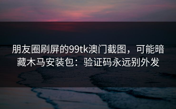 朋友圈刷屏的99tk澳门截图，可能暗藏木马安装包：验证码永远别外发