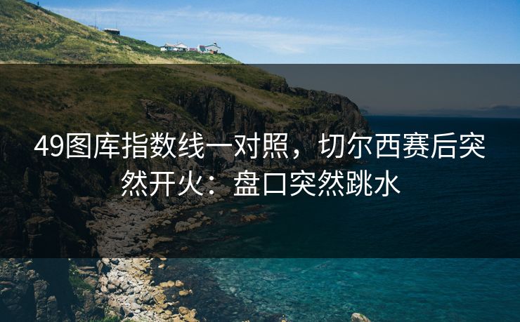 49图库指数线一对照，切尔西赛后突然开火：盘口突然跳水