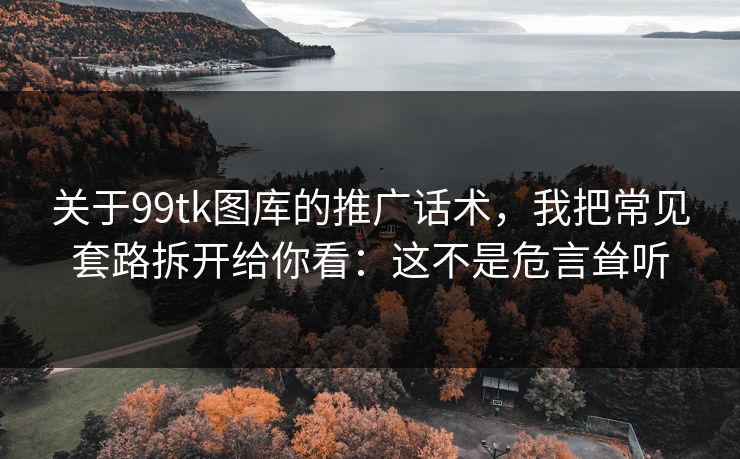关于99tk图库的推广话术，我把常见套路拆开给你看：这不是危言耸听
