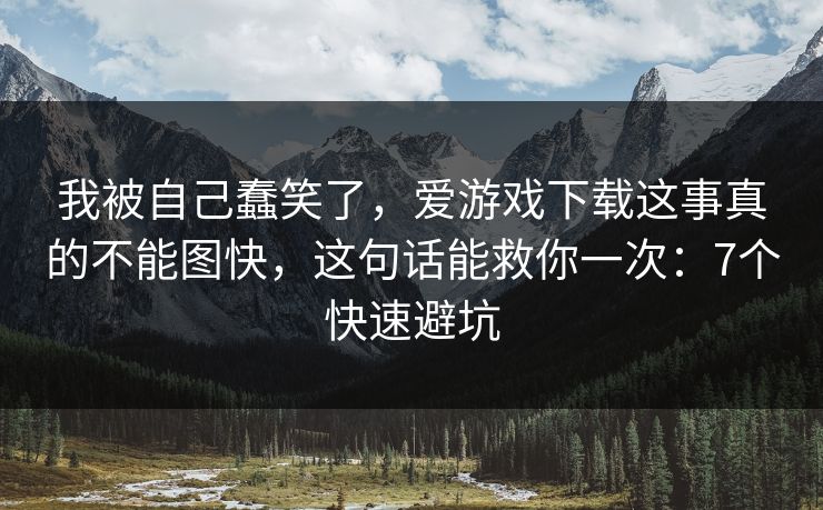 我被自己蠢笑了，爱游戏下载这事真的不能图快，这句话能救你一次：7个快速避坑