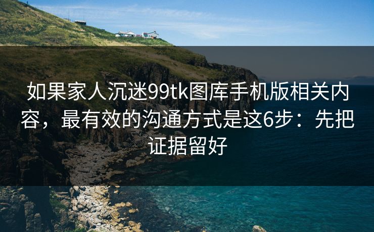 如果家人沉迷99tk图库手机版相关内容，最有效的沟通方式是这6步：先把证据留好