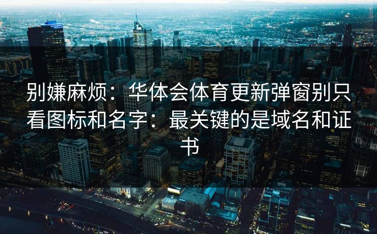 别嫌麻烦：华体会体育更新弹窗别只看图标和名字：最关键的是域名和证书