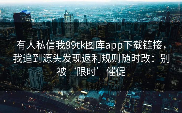 有人私信我99tk图库app下载链接，我追到源头发现返利规则随时改：别被‘限时’催促